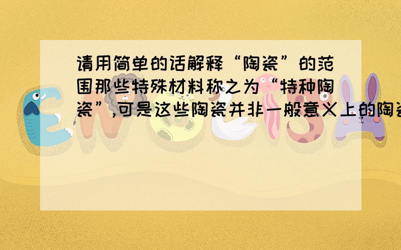 请用简单的话解释“陶瓷”的范围那些特殊材料称之为“特种陶瓷”,可是这些陶瓷并非一般意义上的陶瓷,都什么可以称作是陶瓷呢?