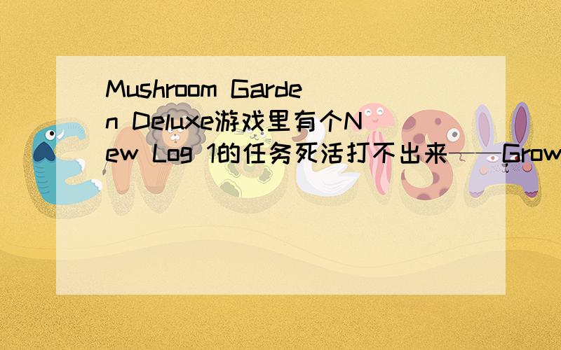 Mushroom Garden Deluxe游戏里有个New Log 1的任务死活打不出来——Grow more than 5 Buddies on the Log.我已经种了6各不同的同时在Log上还是过不了!