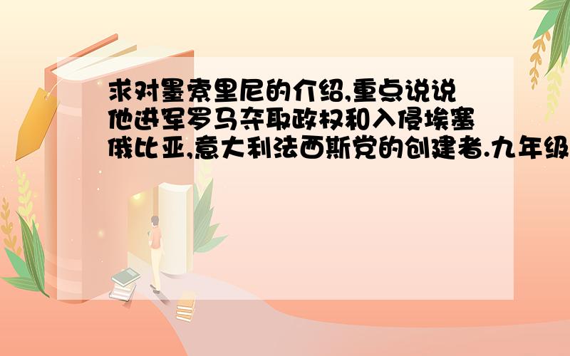 求对墨索里尼的介绍,重点说说他进军罗马夺取政权和入侵埃塞俄比亚,意大利法西斯党的创建者.九年级下册的历史课要介绍,求对他的介绍,要求如上.