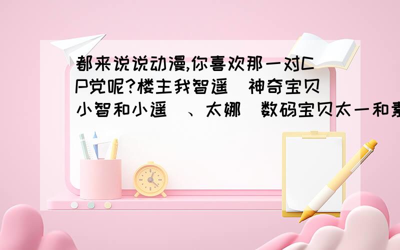 都来说说动漫,你喜欢那一对CP党呢?楼主我智遥（神奇宝贝小智和小遥）、太娜（数码宝贝太一和素娜）、龙樱（网球王子龙马和樱乃）感觉这三对是绝配啊