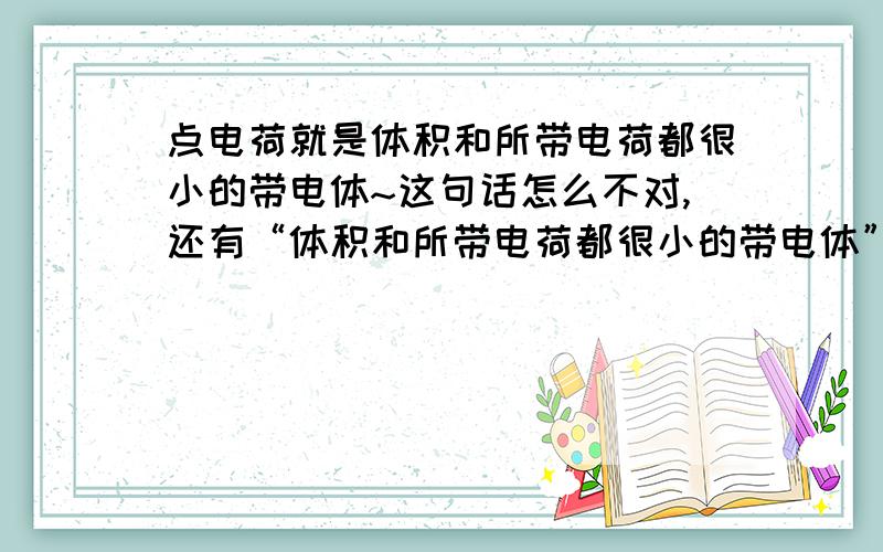 点电荷就是体积和所带电荷都很小的带电体~这句话怎么不对,还有“体积和所带电荷都很小的带电体”是什么~