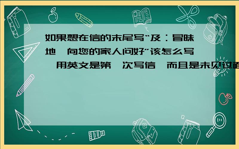 如果想在信的末尾写“及：冒昧地,向您的家人问好”该怎么写,用英文是第一次写信,而且是未见过面的长辈.为什么都没有人翻译那个“及”字！