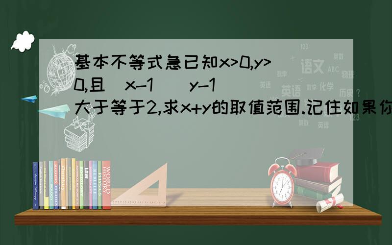 基本不等式急已知x>0,y>0,且(x-1)(y-1) 大于等于2,求x+y的取值范围.记住如果你的答案没有根2+1或2倍的根2+2 那么你就肯定错了因为这是道选择题