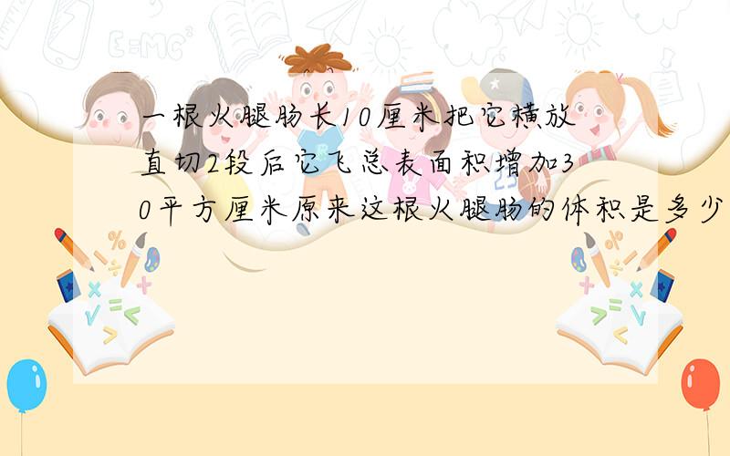 一根火腿肠长10厘米把它横放直切2段后它飞总表面积增加30平方厘米原来这根火腿肠的体积是多少体积