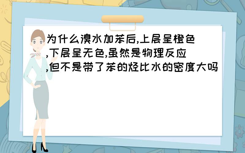 为什么溴水加苯后,上层呈橙色,下层呈无色,虽然是物理反应,但不是带了苯的烃比水的密度大吗