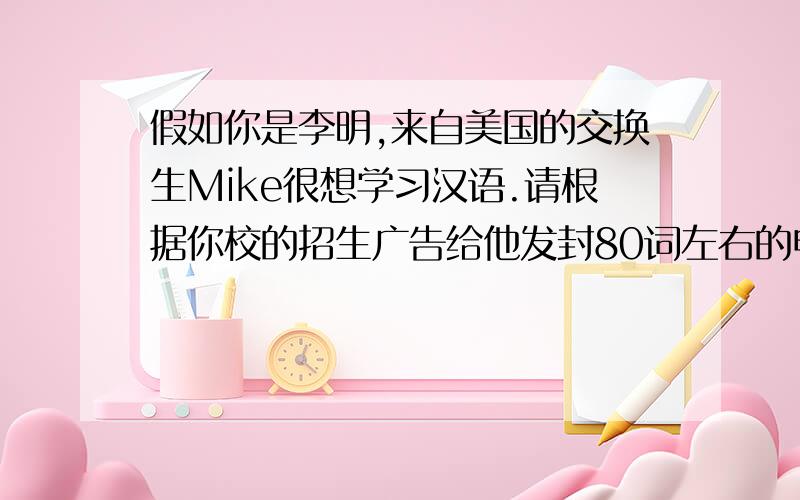 假如你是李明,来自美国的交换生Mike很想学习汉语.请根据你校的招生广告给他发封80词左右的电子邮件汉语学习班招生为了帮助外国人学习汉语,我们决定举办一个汉语学习班,费用每人500元,