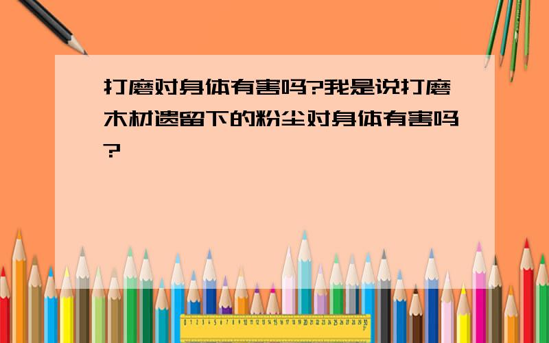 打磨对身体有害吗?我是说打磨木材遗留下的粉尘对身体有害吗?