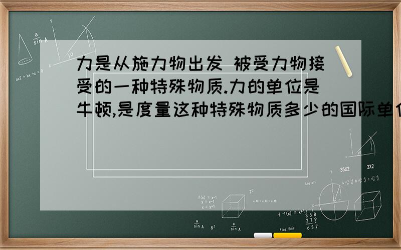 力是从施力物出发 被受力物接受的一种特殊物质.力的单位是牛顿,是度量这种特殊物质多少的国际单位.