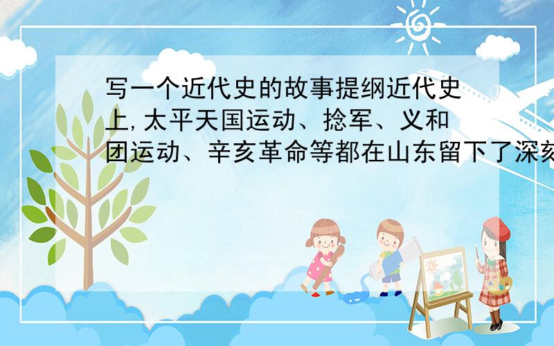 写一个近代史的故事提纲近代史上,太平天国运动、捻军、义和团运动、辛亥革命等都在山东留下了深刻的历史印记,请你选择其中一项,通过阅读相关书籍、参观博物馆、走访知情人士等,探究