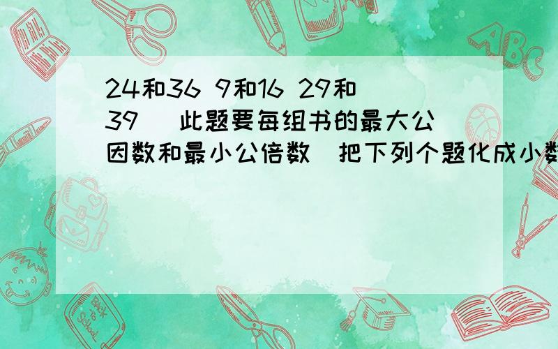 24和36 9和16 29和39 (此题要每组书的最大公因数和最小公倍数)把下列个题化成小数.(前面是分母)15/4 1又8/1 35/8 20/13 25/17 3又16/153.哪几个数大小一样.(上与下)1.6 0.54 1.02 0.881又50/1 1又5/3 50/27 25/22