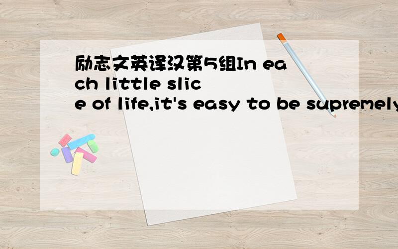 励志文英译汉第5组In each little slice of life,it's easy to be supremely successful at richly living.String those slices together,one by one,and the result is a beautiful life.