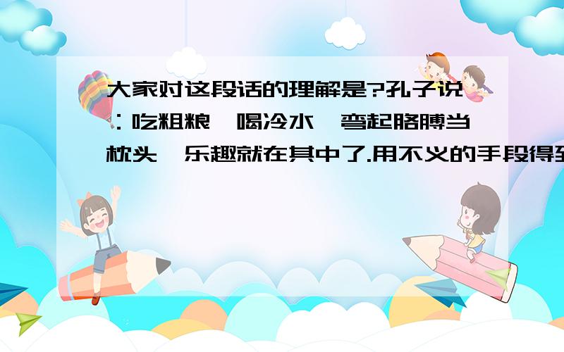 大家对这段话的理解是?孔子说：吃粗粮,喝冷水,弯起胳膊当枕头,乐趣就在其中了.用不义的手段得到的富与贵,对于我,如同浮云.（论语）