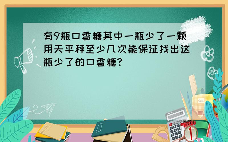 有9瓶口香糖其中一瓶少了一颗用天平秤至少几次能保证找出这瓶少了的口香糖?