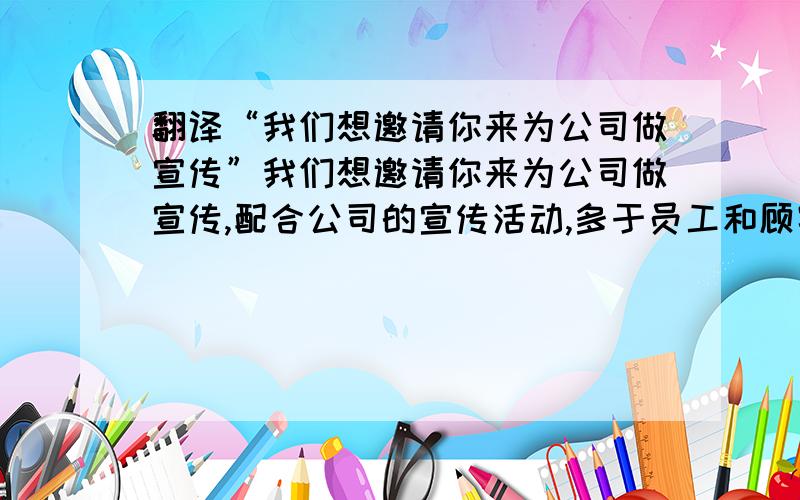 翻译“我们想邀请你来为公司做宣传”我们想邀请你来为公司做宣传,配合公司的宣传活动,多于员工和顾客互动,带动他们的积极性 翻译成英语