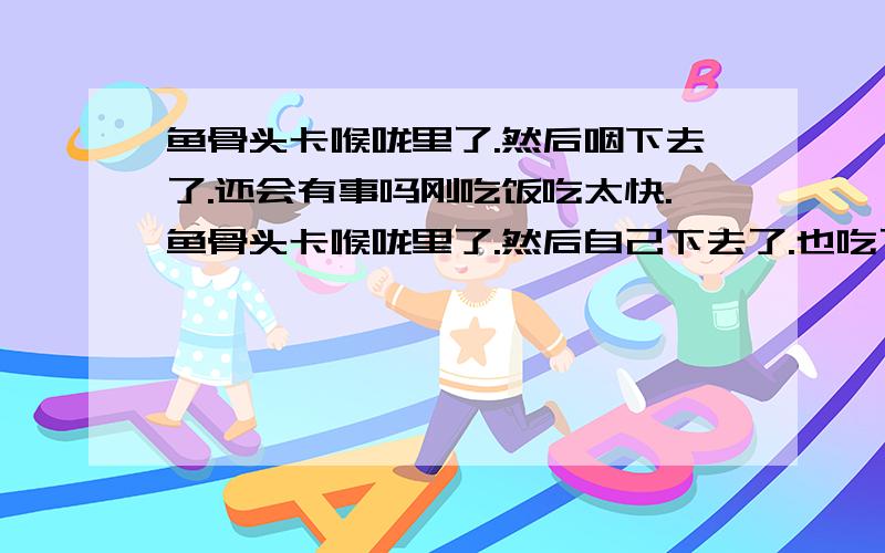 鱼骨头卡喉咙里了.然后咽下去了.还会有事吗刚吃饭吃太快.鱼骨头卡喉咙里了.然后自己下去了.也吃了口饭咽下去了.也喝过醋 了.还会有事吗?喉咙总是有些难受.看到报道说卡肠子什么的.好