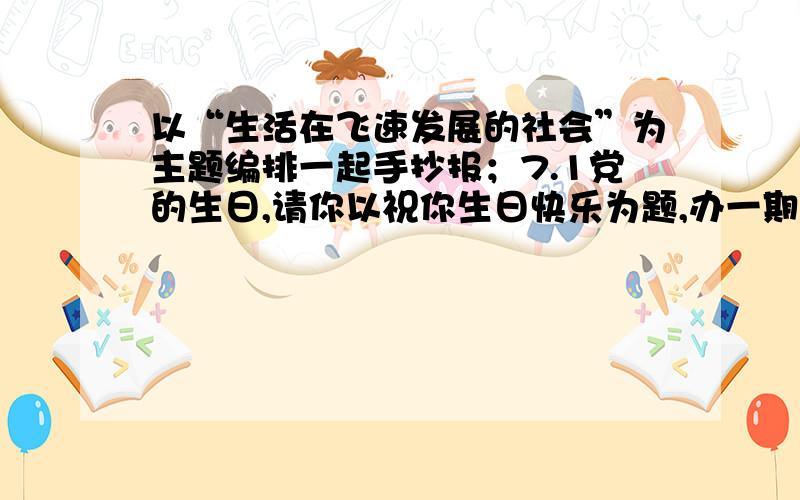 以“生活在飞速发展的社会”为主题编排一起手抄报；7.1党的生日,请你以祝你生日快乐为题,办一期手抄报.我要的是这两张手抄报的相关资料,最好是简略一点,要是发图片的话会更好,