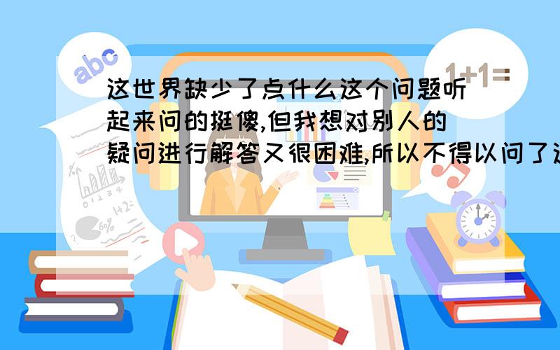 这世界缺少了点什么这个问题听起来问的挺傻,但我想对别人的疑问进行解答又很困难,所以不得以问了这个问题,看有没有高人用精练的3000字以内,丰富的生活论证及事例帮我做一解答．