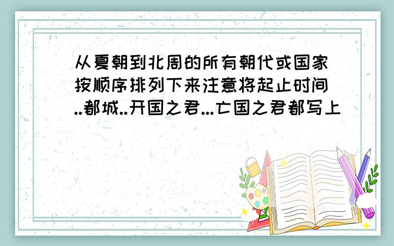 从夏朝到北周的所有朝代或国家按顺序排列下来注意将起止时间..都城..开国之君...亡国之君都写上