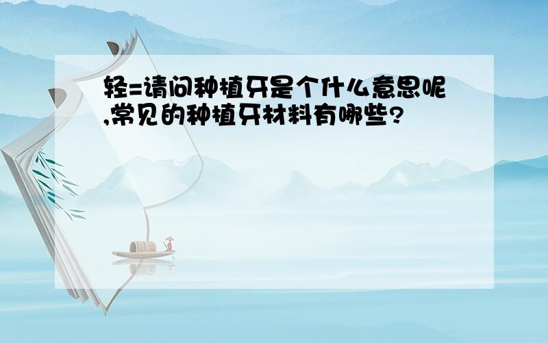 轻=请问种植牙是个什么意思呢,常见的种植牙材料有哪些?