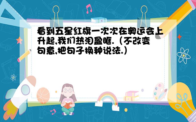 看到五星红旗一次次在奥运会上升起,我们热泪盈眶.（不改变句意,把句子换种说法.）