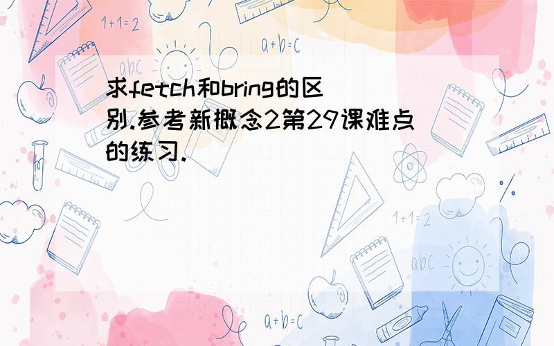 求fetch和bring的区别.参考新概念2第29课难点的练习.