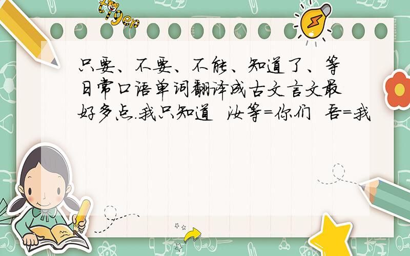 只要、不要、不能、知道了、等日常口语单词翻译成古文言文最好多点.我只知道  汝等＝你们  吾＝我