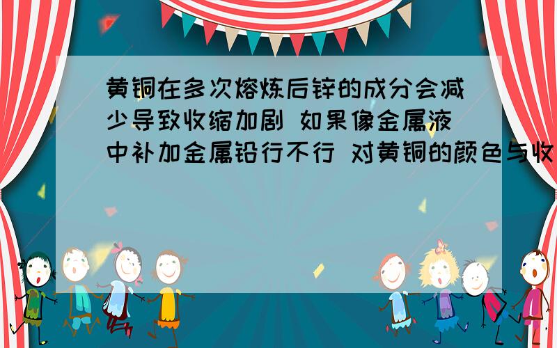 黄铜在多次熔炼后锌的成分会减少导致收缩加剧 如果像金属液中补加金属铅行不行 对黄铜的颜色与收缩有影响吗?