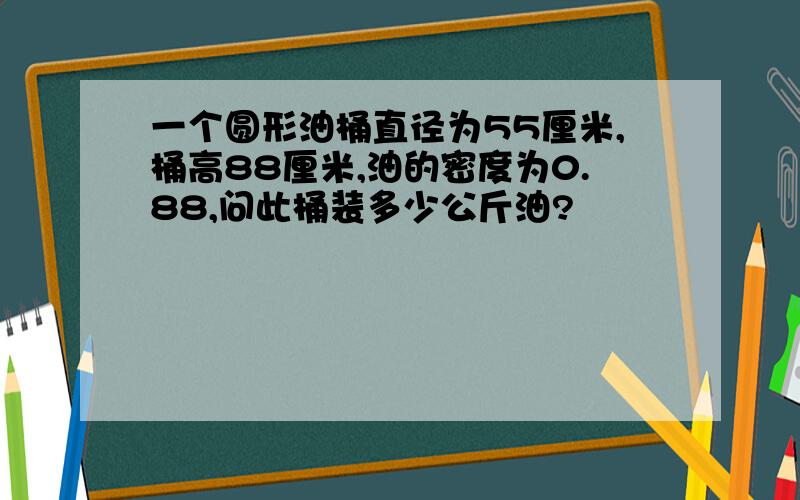 一个圆形油桶直径为55厘米,桶高88厘米,油的密度为0.88,问此桶装多少公斤油?