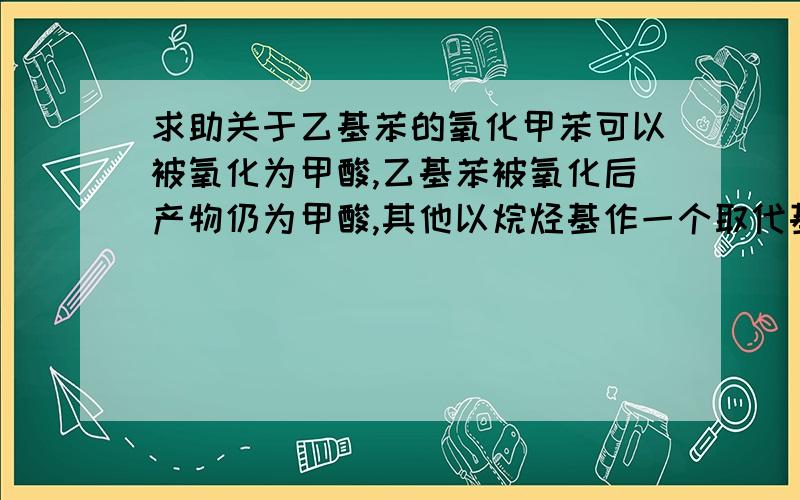 求助关于乙基苯的氧化甲苯可以被氧化为甲酸,乙基苯被氧化后产物仍为甲酸,其他以烷烃基作一个取代基的氧化产物也都是甲 酸,请问这是为什么?烃基的其他部分哪去了?回一楼,那么是不是说