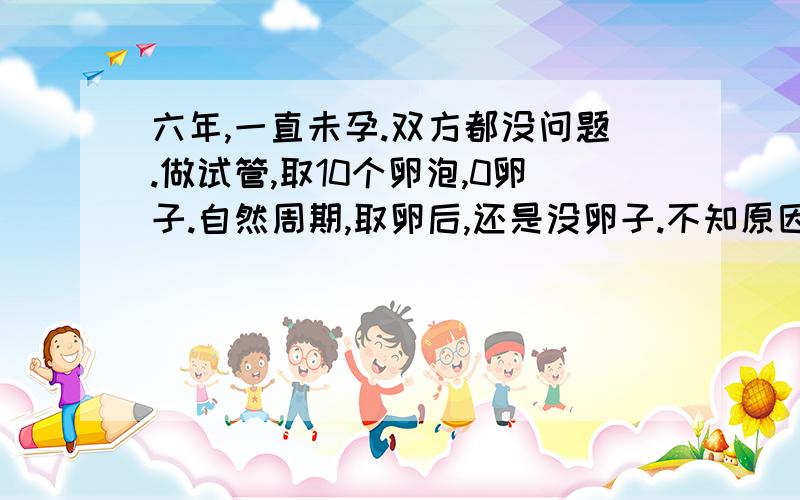 六年,一直未孕.双方都没问题.做试管,取10个卵泡,0卵子.自然周期,取卵后,还是没卵子.不知原因.激素正常.