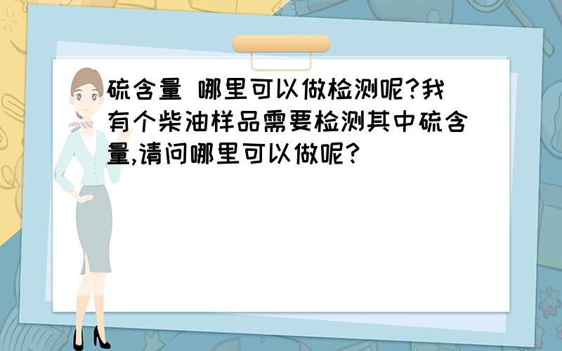 硫含量 哪里可以做检测呢?我有个柴油样品需要检测其中硫含量,请问哪里可以做呢?