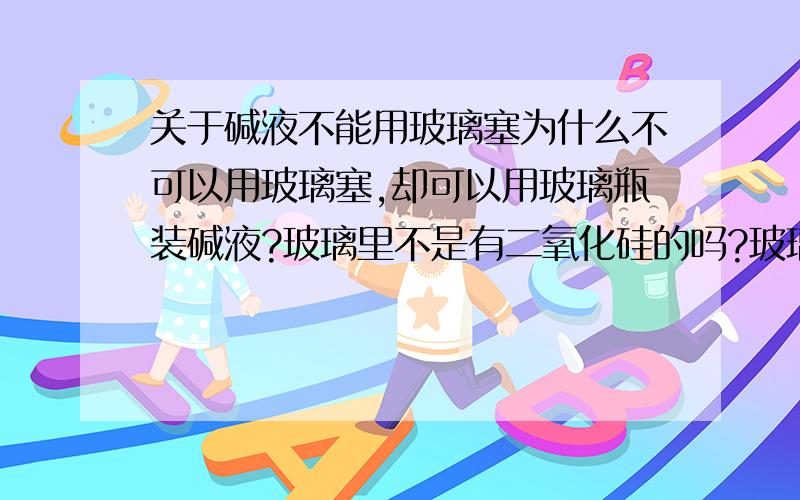 关于碱液不能用玻璃塞为什么不可以用玻璃塞,却可以用玻璃瓶装碱液?玻璃里不是有二氧化硅的吗?玻璃塞又不怎么碰到碱液,倒是用来装碱液的却是玻璃瓶,已知和碱液接触 为什么不生成 硅酸