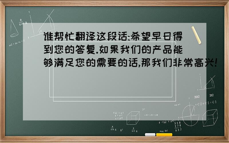 谁帮忙翻译这段话:希望早日得到您的答复.如果我们的产品能够满足您的需要的话,那我们非常高兴!