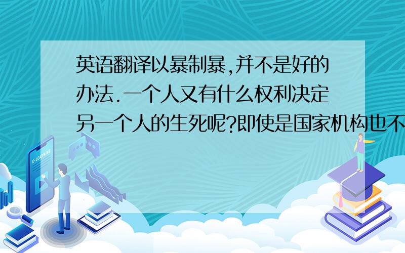 英语翻译以暴制暴,并不是好的办法.一个人又有什么权利决定另一个人的生死呢?即使是国家机构也不应该.世界上人口多的大国对废除死刑都比较慎重,但刑法任然是在向轻刑原则方向上发展.