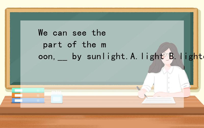 We can see the part of the moon,__ by sunlight.A.light B.lighted C.being lighted D.having lighted请高手给个确切的答案,讲下其中的语法知识,再翻译这句话,我还有点疑问:lighted表示被动，那么being lighted也表被动，