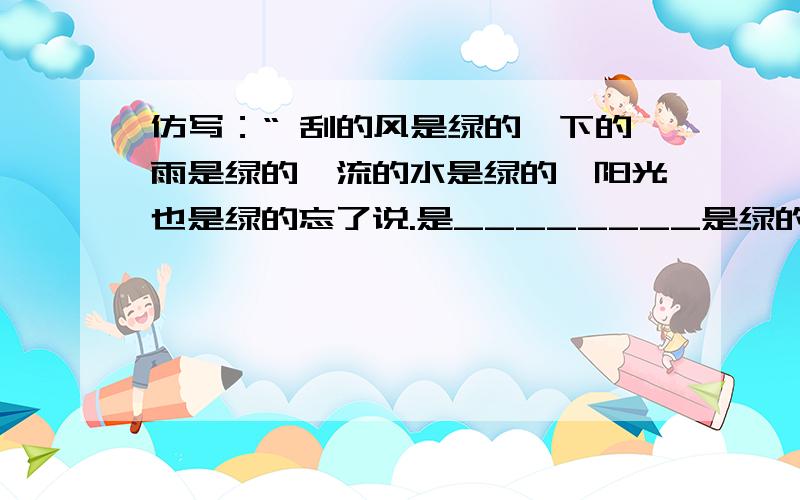 仿写：“ 刮的风是绿的,下的雨是绿的,流的水是绿的,阳光也是绿的忘了说.是________是绿的.