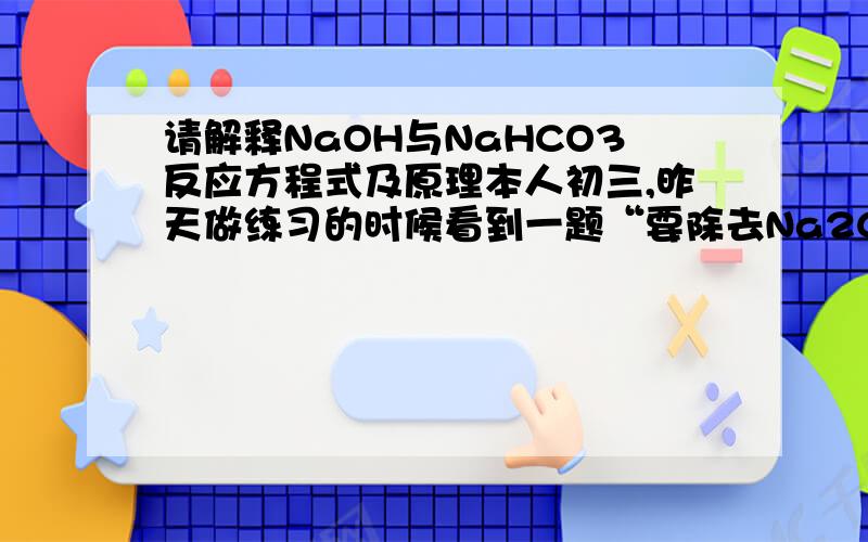 请解释NaOH与NaHCO3反应方程式及原理本人初三,昨天做练习的时候看到一题“要除去Na2CO3溶液中混有的少量NaHCO3,可加入适量的（）”答案上写的是NaOH我也知道碳酸钠与氢氧化钠反应生成碳酸钠