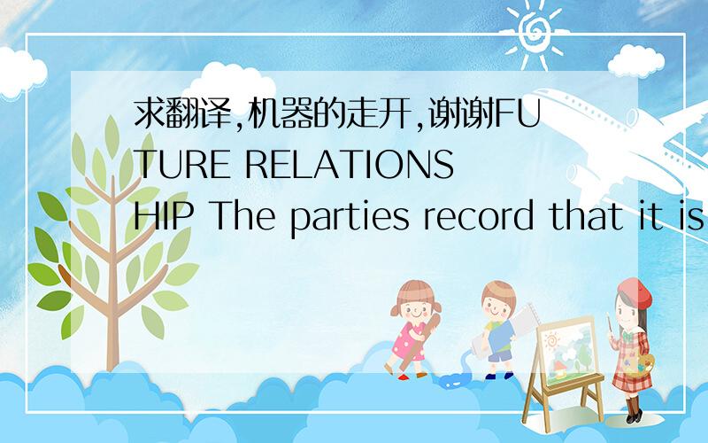 求翻译,机器的走开,谢谢FUTURE RELATIONSHIP The parties record that it is envisaged that this agreement shall be a pre-cursor to a long term arrangement between the parties. In the event of the parties be satisfied with the performance of all