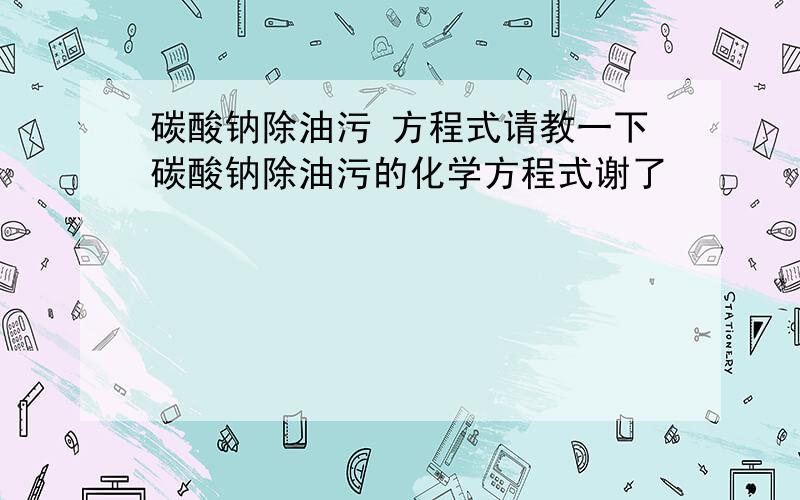 碳酸钠除油污 方程式请教一下碳酸钠除油污的化学方程式谢了