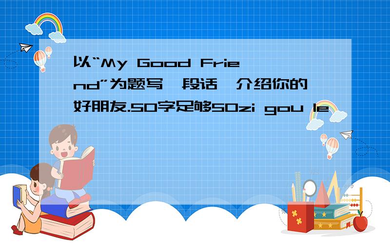 以“My Good Friend”为题写一段话,介绍你的好朋友.50字足够50zi gou le