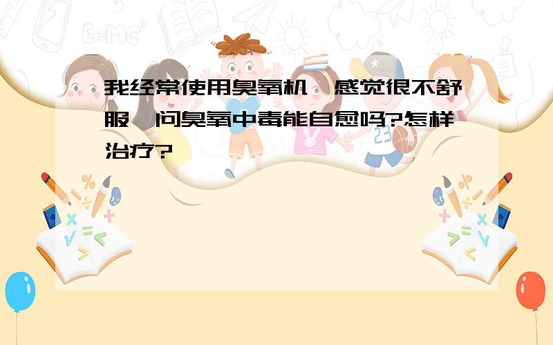 我经常使用臭氧机,感觉很不舒服,问臭氧中毒能自愈吗?怎样治疗?