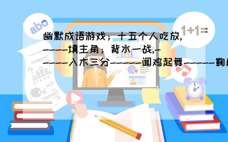 幽默成语游戏；十五个人吃放,----填主角；背水一战,-----入木三分-----闻鸡起舞-----鞠躬尽瘁----------