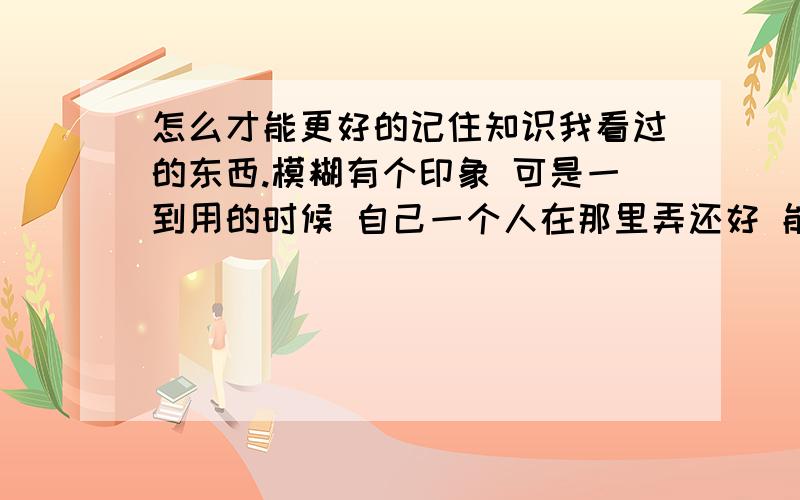 怎么才能更好的记住知识我看过的东西.模糊有个印象 可是一到用的时候 自己一个人在那里弄还好 能想到 但电脑机主站在旁边我连最基本的 都不知所措了.还要机主说 丢脸死了