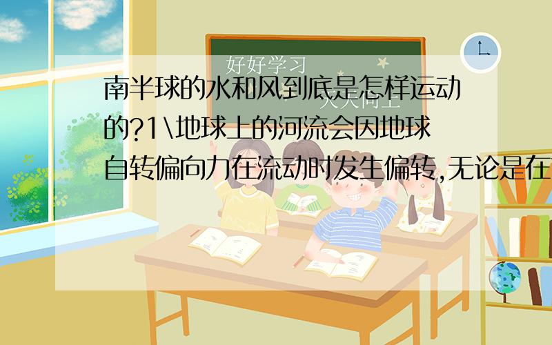 南半球的水和风到底是怎样运动的?1\地球上的河流会因地球自转偏向力在流动时发生偏转,无论是在南半球还是北半球,他们都是向着趋近赤道的方向偏转,北半球逆时针,南半球顺时针,而赤道