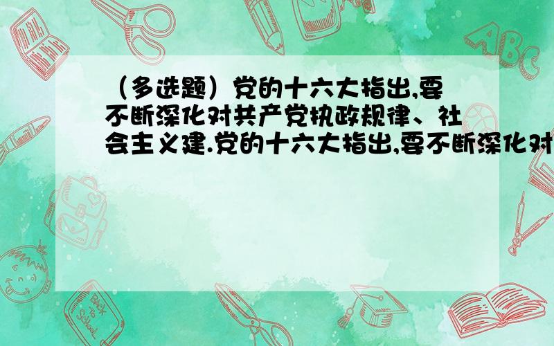 （多选题）党的十六大指出,要不断深化对共产党执政规律、社会主义建.党的十六大指出,要不断深化对共产党执政规律、社会主义建…(已结题)党的十六大指出,要不断深化对共产党执政规律