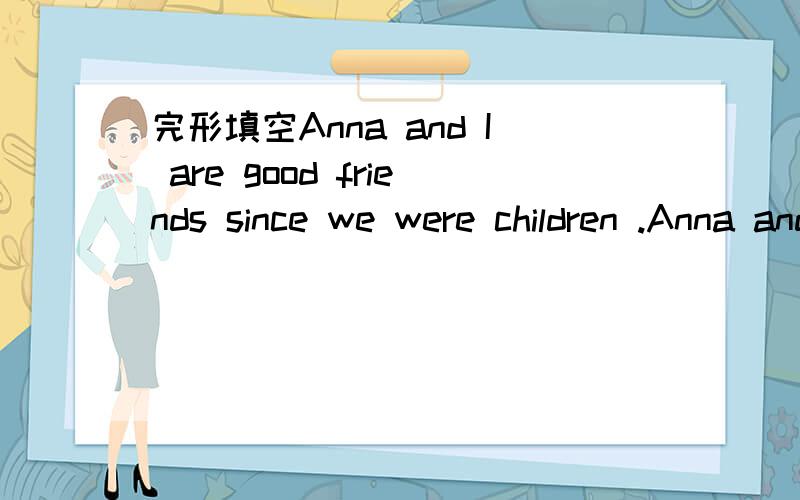 完形填空Anna and I are good friends since we were children .Anna and I are good friends since we were children.When she was young,her family was very 11 .So she often helped me.But two years ago,her family got into 12 because of a terrible accide