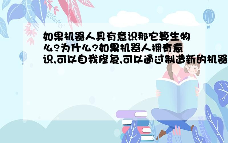 如果机器人具有意识那它算生物么?为什么?如果机器人拥有意识,可以自我修复,可以通过制造新的机器人来繁殖,他们算不算生物呢?