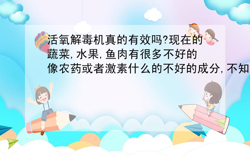 活氧解毒机真的有效吗?现在的蔬菜,水果,鱼肉有很多不好的像农药或者激素什么的不好的成分,不知道活氧解毒机是不是真的能祛除农药,分解有毒成分什么的大概要多少钱买这样一个机器