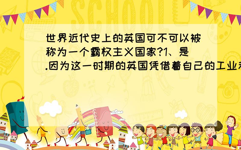 世界近代史上的英国可不可以被称为一个霸权主义国家?1、是.因为这一时期的英国凭借着自己的工业和海军实力在全球范围内抢占殖民地,势力遍及亚、非、美、澳等洲.而且,英国还伙同俄国