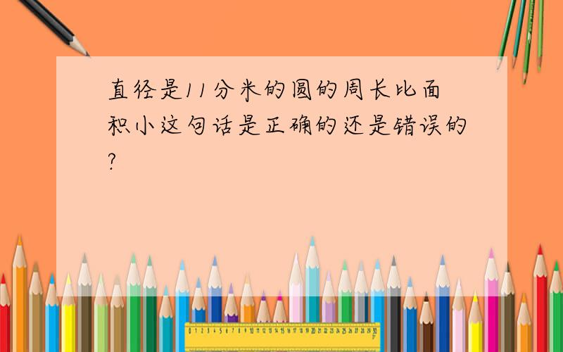 直径是11分米的圆的周长比面积小这句话是正确的还是错误的?